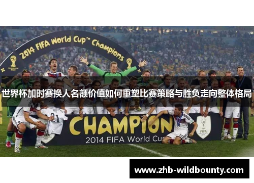 世界杯加时赛换人名额价值如何重塑比赛策略与胜负走向整体格局