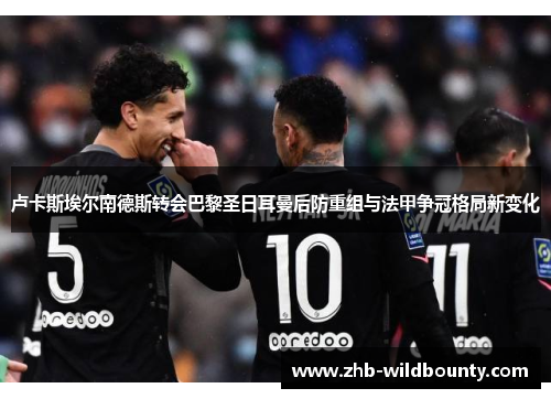 卢卡斯埃尔南德斯转会巴黎圣日耳曼后防重组与法甲争冠格局新变化