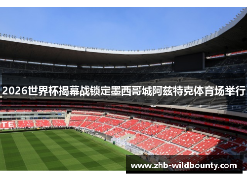2026世界杯揭幕战锁定墨西哥城阿兹特克体育场举行